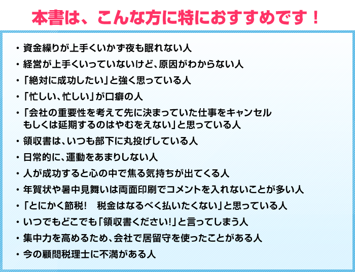 
本書は、こんな方に特におすすめです！
資金繰りが上手くいかず夜も眠れない人
経営が上手くいっていないけど、原因がわからない人
「絶対に成功したい」と強く思っている人
「忙しい、忙しい」が口癖の人
「会社の重要性を考えて先に決まっていた仕事をキャンセルもしくは延期するのはやむをえない」と思っている人
領収書は、いつも部下に丸投げしている人
日常的に、運動をあまりしない人
人が成功すると心の中で焦る気持ちが出てくる人
年賀状や暑中見舞いは両面印刷でコメントを入れないことが多い人
「とにかく節税！　税金はなるべく払いたくない」と思っている人
いつでもどこでも「領収書ください！」と言ってしまう人
集中力を高めるため、会社で居留守を使ったことがある人
今の顧問税理士に不満がある人