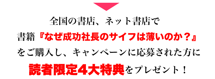 全国の書店、ネット書店で書籍『なぜ成功社長のサイフは薄いのか？』をご購入し、キャンペーンに応募された方に読者限定4大特典をプレゼント！