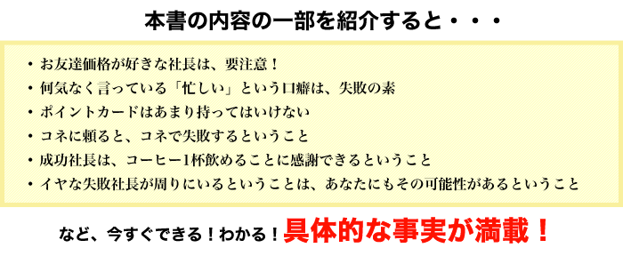 
本書の内容の一部を紹介すると・・・
お友達価格が好きな社長は、要注意！
何気なく言っている「忙しい」という口癖は、失敗の素<
ポイントカードはあまり持ってはいけない
コネに頼ると、コネで失敗するということ
成功社長は、コーヒー1杯飲めることに感謝できるということ
イヤな失敗社長が周りにいるということは、あなたにもその可能性があるということ
など、今すぐできる！わかる！具体的な事実が満載！