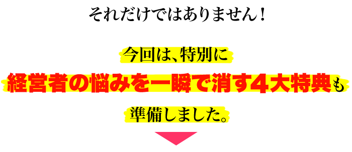 
それだけではありません！
今回は、特別に経営者の悩みを一瞬で消す4大特典も準備しました。