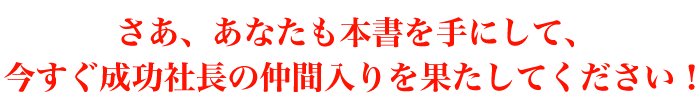 さあ、あなたも本書を手にして、今すぐ成功社長の仲間入りを果たしてください！