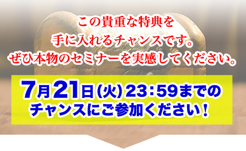 
この貴重な特典を手にできるチャンスです。
ぜひ本物のセミナーを実感してください。
7月21日（水）23：59までのチャンスにご参加ください。