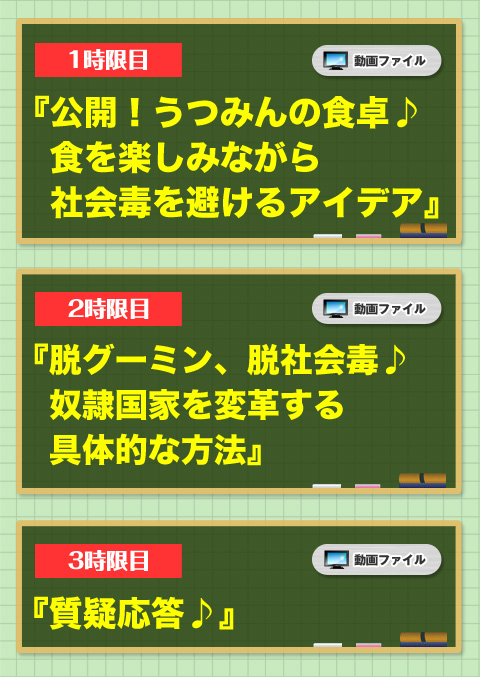 
1時限目「公開！うつみんの食卓♪ 食を楽しみながら社会毒を避けるアイデア」
2時限目「脱グーミン、脱社会毒♪奴隷国家を変革する具体的な方法」
3時限目「質疑応答♪」