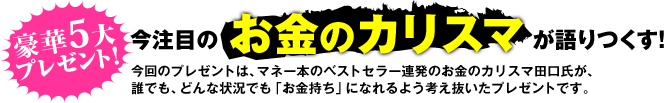 豪華５大プレゼント！　今注目のお金のカリスマが語りつくす！今回のプレゼントは、マネー本のベストセラー連発のお金のカリスマ田口氏が、誰でも、どんな状況でも「お金持ち」になれるよう考え抜いたプレゼントです。