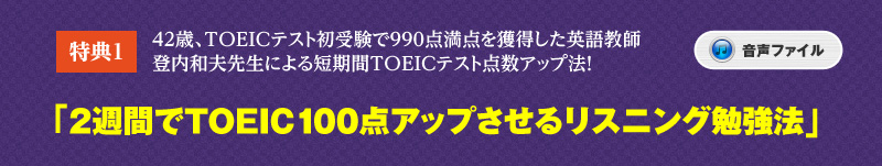 特典プレゼント１
42歳、TOEICテスト初受験で990点満点を獲得した英語教師・登内和夫先生による短期間TOEICテスト点数アップ法！
「2週間でTOEIC100点アップさせるリスニング勉強法」（音声ファイル）