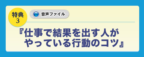 ◆キャンペーン特典３ 音声ファイル 仕事で結果を出す人がやっている行動のコツ
