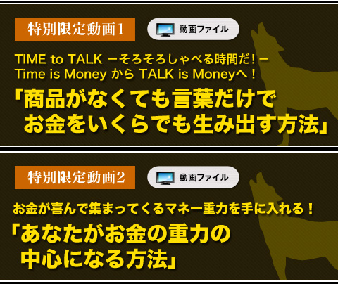 
特別限定動画①　動画ファイル
TIME to TALK －そろそろしゃべる時間だ！－ Time is Money から TALK is Moneyへ！
「商品がなくても言葉だけでお金をいくらでも生み出す方法」

特別限定動画②　動画ファイル
お金が喜んで集まってくるマネー重力を手に入れる！
「あなたがお金の重力の中心になる方法」