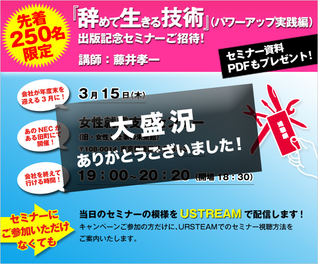 先着250名限定『辞めて生きる技術』出版記念セミナー講師：藤井孝一“セミナー資料PDFもプレゼント！”会社が年度末を迎える3月に！「3月15日（木）」あのNECがある田町にて開催！「女性就業支援センター（旧・女性と仕事の未来館）〒108-0014東京都港区芝5-35-3」会社を終えて行ける時間！「19:00～20:45（開場18:30）」セミナーにご参加いただけない方も！当日のセミナーの模様をUSTREAMで配信します！キャンペーンご参加の方だけに、URSTEAMのIDとパスワードをお知らせします。