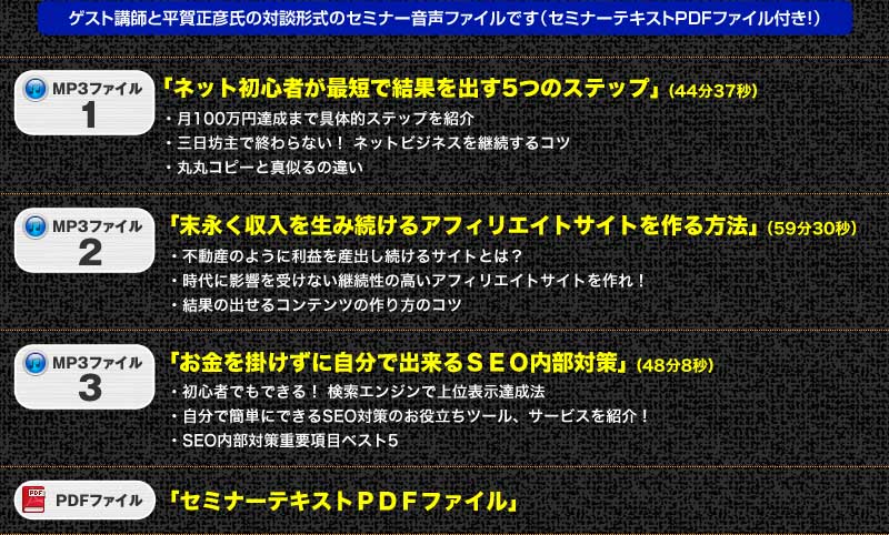 
ゲスト講師と平賀正彦氏の対談形式のセミナー音声ファイルです（セミナーテキストＰＤＦファイル付き！）
１．ネット初心者が最短で結果を出す5つのステップ　44分37秒
・月100万円達成まで具体的ステップを紹介
・三日坊主で終わらない！ ネットビジネスを継続するコツ
・丸丸コピーと真似るの違い
２．末永く収入を生み続けるアフィリエイトサイトを作る方法 59分30秒
・不動産のように利益を産出し続けるサイトとは？
・時代に影響を受けない継続性の高いアフィリエイトサイトを作れ！
・結果の出せるコンテンツの作り方のコツ 
３．お金を掛けずに自分で出来るＳＥＯ内部対策　48分8秒
・初心者でもできる！ 検索エンジンで上位表示達成法
・自分で簡単にできるSEO対策のお役立ちツール、サービスを紹介！
・SEO内部対策重要項目ベスト５