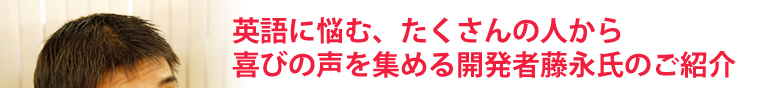 英語に悩む、たくさんの人から喜びの声を集める開発者藤永氏のご紹介