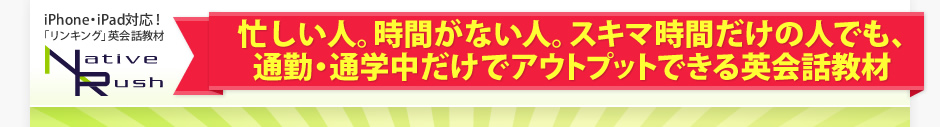 忙しい人。時間がない人。スキマ時間だけの人でも、通勤・通学中だけでアウトプットできる英会話教材