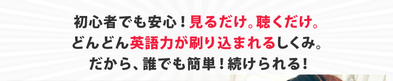 初心者でも安心！見るだけ。聴くだけ。どんどん英語力が刷り込まれるしくみ。
だから、誰でも簡単！続けられる！