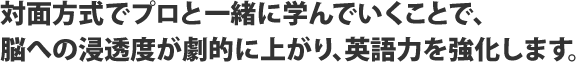 対面方式でプロと一緒に学んでいくことで、脳への浸透度が劇的に上がり、英語力を強化します