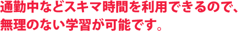 通勤中などスキマ時間を利用できるので、無理のない学習が可能です。