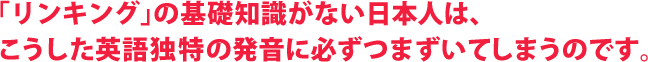 「リンキング」の基礎知識がない日本人は、   こうした英語独特の発音に必ずつまずいてしまうのです。