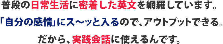 普段の日常生活に密着した英文を網羅しています。「自分の意識」にス～ッと入るので、アウトプットできる。だから、実践会話に使えるんです。