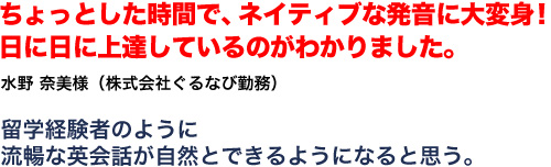 ちょっとした時間で、ネイティブな発音に大変身！！ 日に日に上達しているのがわかりました。水野奈美様 株式会社ぐるなび勤務 留学経験者のように流暢な英会話が自然とできるようになると思う。