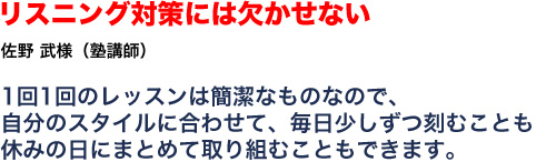 リスニング対策には欠かせない 佐野武様 塾講師 1回1回のレッスンは簡潔なものなので、自分のスタイルに合わせて、毎日少しずつ刻むことも休みの日にまとめて取り組むこともできます。