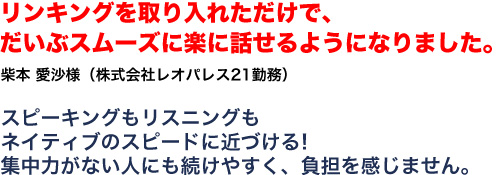 リンキングを取り入れただけで、だいぶスムーズに楽に話せるようになりました。柴本　愛沙様 株式会社レオパレス21勤務 スピーキングもリスニングもネイティブのスピードに近づける！集中力がない人にも続けやすく、負担を感じません。