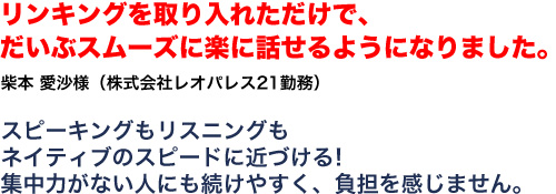 リンキングを取り入れただけで、だいぶスムーズに楽に話せるようになりました。柴本　愛沙様 株式会社レオパレス21勤務 スピーキングもリスニングもネイティブのスピードに近づける！集中力がない人にも続けやすく、負担を感じません。