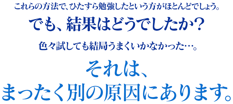 この方法で、ひたすら勉強したいという方がほとんどでしょう。でも、結果はどうでしたか？色々試しても結局うまくいかなかった‥‥。それは、全く別の原因にあります。