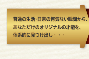 普通の生活・日常の何気ない瞬間から、あなただけのオリジナルの才能を、
体系的に見つけ出し・・・