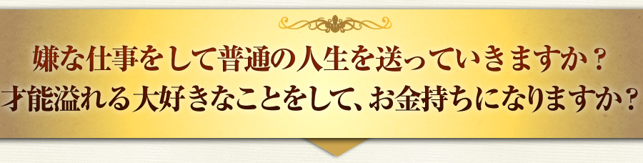 嫌な仕事をして普通の人生を送っていきますか？
才能溢れる大好きなことをして、お金持ちになりますか？