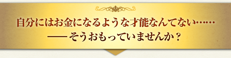 自分にはお金になるような才能なんてない……
―― そうおもっていませんか？