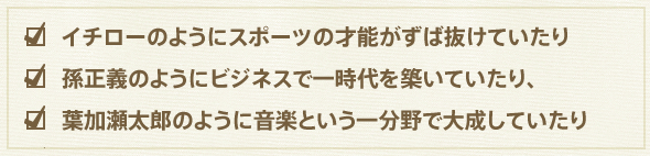 イチローのようにスポーツの才能がずば抜けていたり
孫正義のようにビジネスで一時代を築いていたり、
葉加瀬太郎のように音楽という一分野で大成していたり 
