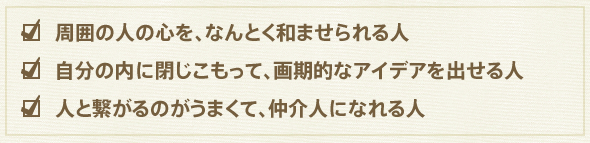 周囲の人の心を、なんとく和ませられる人
自分の内に閉じこもって、画期的なアイデアを出せる人
人と繋がるのがうまくて、仲介人になれる人