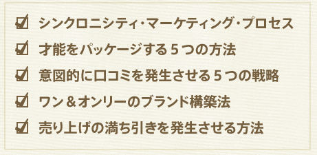 シンクロニシティ・マーケティング・プロセス
才能をパッケージする５つの方法
意図的に口コミを発生させる５つの戦略
ワン＆オンリーのブランド構築法
売り上げの満ち引きを発生させる方法