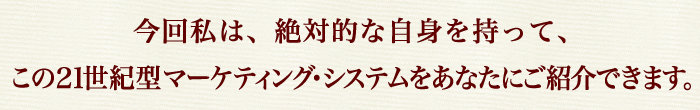 今回私は、絶対的な自身を持って、
この２１世紀型マーケティング・システムをあなたにご紹介できます。