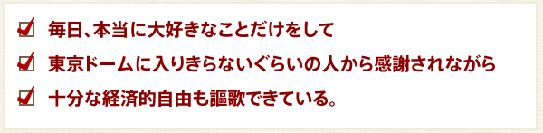 毎日、本当に大好きなことだけをして
東京ドームに入りきらないぐらいの人から感謝されながら
十分な経済的自由も謳歌できている。