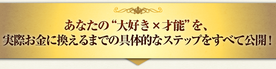 あなたの“大好き×才能”を、
実際お金に換えるまでの具体的なステップをすべて公開！