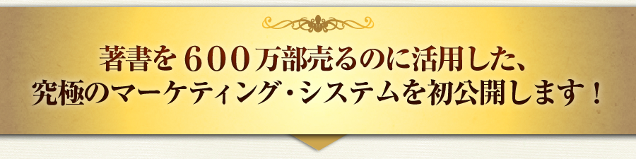 著書を６００万部売るのに活用した、
究極のマーケティング・システムを初公開します！