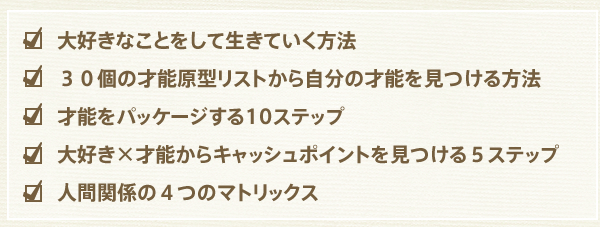 大好きなことをして生きていく方法
３０個の才能原型リストから自分の才能を見つける方法
才能をパッケージする10ステップ
大好き×才能からキャッシュポイントを見つける５ステップ
人間関係の４つのマトリックス