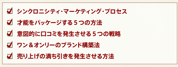 シンクロニシティ・マーケティング・プロセス
才能をパッケージする５つの方法
意図的に口コミを発生させる５つの戦略
ワン＆オンリーのブランド構築法
売り上げの満ち引きを発生させる方法