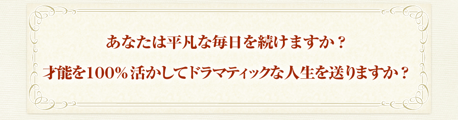 あなたは平凡な毎日を続けますか？
才能を１００％活かしてドラマティックな人生を送りますか？