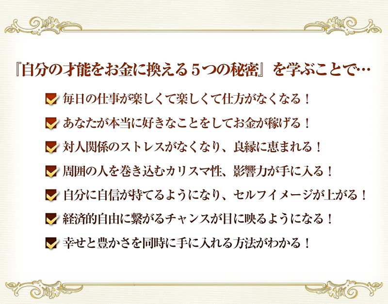 『自分の才能をお金に換える５つの秘密』を学ぶことで…
■  毎日の仕事が楽しくて楽しくて仕方がなくなる！
■  あなたが本当に好きなことをしてお金が稼げる！
■  対人関係のストレスがなくなり、良縁に恵まれる！
■  周囲の人を巻き込むカリスマ性、影響力が手に入る！
■  自分に自信が持てるようになり、セルフイメージが上がる！
■  経済的自由に繋がるチャンスが目に映るようになる！
■  幸せと豊かさを同時に手に入れる方法がわかる！