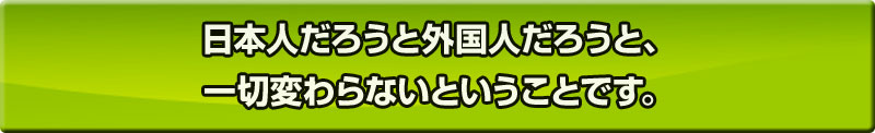 日本人だろうと外国人だろうと、一切変わらないということです。