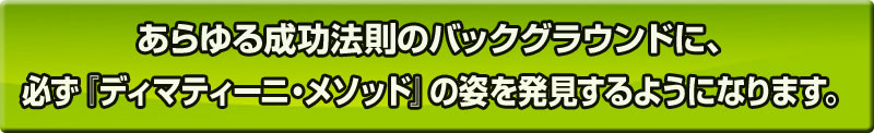 あらゆる成功法則のバックグラウンドに、必ず『ディマティーニ・メソッド』の姿を発見するようになります。