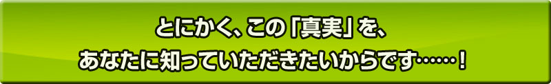 とにかく、この「真実」を、あなたに知っていただきたいからです……！