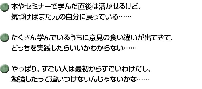 本やセミナーで学んだ直後は活かせるけど、
気づけばまた元の自分に戻っている……

たくさん学んでいるうちに意見の食い違いが出てきて、
どっちを実践したらいいかわからない……

やっぱり、すごい人は最初からすごいわけだし、
勉強したって追いつけないんじゃないかな……