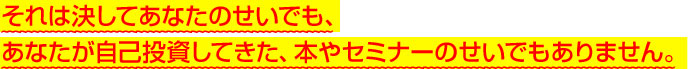 それは決してあなたのせいでも、あなたが自己投資してきた、本やセミナーのせいでもありません。