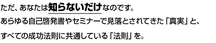 ただ、あなたは知らないだけなのです。あらゆる自己啓発書やセミナーで見落とされてきた「真実」と、すべての成功法則に共通している「法則」を。