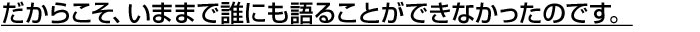 だからこそ、いままで誰にも語ることができなかったのです。