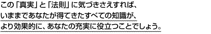 この「真実」と「法則」に気づきさえすれば、いままであなたが得てきたすべての知識が、より効果的に、あなたの充実に役立つことでしょう。