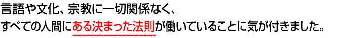 言語や文化、宗教に一切関係なく、すべての人間にある決まった法則が働いていることに気が付きました。