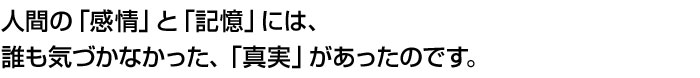 人間の「感情」と「記憶」には、誰も気づかなかった、「真実」があったのです。