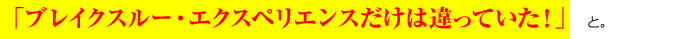 「ブレイクスルー・エクスペリエンスだけは違うんだ！」 と。